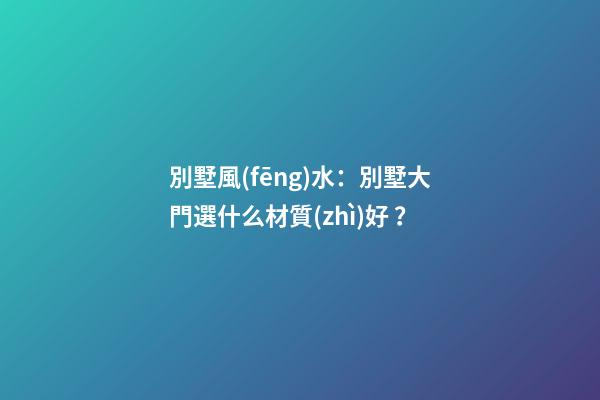 別墅風(fēng)水：別墅大門選什么材質(zhì)好？